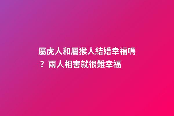屬虎人和屬猴人結婚幸福嗎？兩人相害就很難幸福